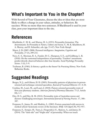 What’s Important to You in the Chapter?
With Several of Your Classmates, discuss the idea or ideas that are most
likely to effect a change in your values, attitudes, or behaviors. Be
succinct. Write no more than two sentences. If Blackboard is used in your
class, post your important ideas to the site.
References
Kluckhohn, C. M. K., and Murray, H. A. (1953). Personality formation: The
determinants. In Personality in Nature, Culture and Society. C. M. K. Kluckhorn, H.
A. Murray, and D. Schneider, eds. (pp. 53–67). New York: Knopf.
Mayer, J. D. (2007–2008). Personal intelligence. Imagination, Cognition and
Personality. 27 (3), 209-232.
Nave, C. S., Sherman, R. A., Funder, D. C., Hampson, S. E., and Goldberg, L. R.
(2010). On the contextual independence of personality: Teachers’ assessments
predict directly observed behavior after four decades. Social Psychology Personality
Science. 3 (1), 1–9.
Tuchman, B. (1981). Is history a guide to the future? In Practicing History. New York:
Ballantine Books.
Suggested Readings
Borges, N. J., and Gibson, D. D. (2003). Personality patterns of physicians in person-
oriented and technique-oriented specialties. Journal of Vocational Behavior. 67, 4–20.
Cordina, M., Lauri, M., and Lauri, J. (2010). Patient-oriented personality traits of
first-year pharmacy students. American Journal of Pharmacy Education. 75 (5, Article
84), 1–7.
Eley, D. S., and Eley, R. M. (2011). Personality traits of Australian nurses and
doctors: Challenging stereotypes. International Journal of Nursing Practice. 17, 380–
387.
Ferguson, E., James, D., and Madeley, L. (2002). Factors associated with success in
medical school: Systematic review of the literature. BMJ. 324 (April 20), 952–957.
Ferguson, E., Semper, H., Yates, J., Fitzgerald, J. E., Skatova, A., and James, D.
(2014). The “dark side” and “bright side” of personality: When too much
 