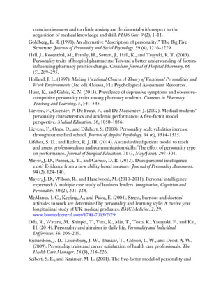 conscientiousness and too little anxiety are detrimental with respect to the
acquisition of medical knowledge and skill. PLOS One. 9 (2), 1–11.
Goldberg, L. R. (1990). An alternative “description of personality.” The Big Five
Structure. Journal of Personality and Social Psychology. 59 (6), 1216–1229.
Hall, J., Rosenthal, M., Family, H., Sutton, J., Hall, K., and Tsuyuki, R. T. (2013).
Personality traits of hospital pharmacists: Toward a better understanding of factors
influencing pharmacy practice change. Canadian Journal of Hospital Pharmacy. 66
(5), 289–295.
Holland, J. L. (1997). Making Vocational Choices: A Theory of Vocational Personalities and
Work Environments (3rd ed). Odessa, FL: Psychological Assessment Resources.
Hunt, K., and Gable, K. N. (2013). Prevalence of depressive symptoms and obsessive-
compulsive personality traits among pharmacy students. Currents in Pharmacy
Teaching and Learning. 5, 541–545.
Lievens, F., Coetsier, P. De Fruyi, F., and De Maeseneer, J. (2002). Medical students’
personality characteristics and academic performance: A five-factor model
perspective. Medical Education. 36, 1050–1056.
Lievens, F., Ones, D., and Dilchert, S. (2009). Personality scale validities increase
throughout medical school. Journal of Applied Psychology. 94 (6), 1514–1535.
Lifchez, S. D., and Redett, R. J. III. (2014). A standardized patient model to teach
and assess professionalism and communication skills: The effect of personality type
on performance. Journal of Surgical Education. 71 (3, May/June), 297–301.
Mayer, J. D., Panter, A. T., and Caruso, D. R. (2012). Does personal intelligence
exist? Evidence from a new ability based measure. Journal of Personality Assessment.
94 (2), 124–140.
Mayer, J. D., Wilson, R., and Hazelwood, M. (2010–2011). Personal intelligence
expressed: A multiple case study of business leaders. Imagination, Cognition and
Personality. 30 (2), 201–224.
McManus, I. C., Keeling, A., and Paice, E. (2004). Stress, burnout and doctors’
attitudes to work are determined by personality and learning style: A twelve year
longitudinal study of UK medical graduates. BMC Medicine. 2, 29.
www.biomedcentral.com/1741-7015/2/29.
Oda, R., Wataru, M., Shinpei, T., Yuta, K., Mia, T., Toko, K., Yasuyuki, F., and Kai,
H. (2014). Personality and altruism in daily life. Personality and Individual
Differences. 56, 206–209.
Richardson, J. D., Lounsbury, J. W., Bhaskar, T., Gibson, L. W., and Drost, A. W.
(2009). Personality traits and career satisfaction of health care professionals. The
Health Care Manager. 28 (3), 218–226.
Seibert, S. E., and Kraimer, M. L. (2001). The five-factor model of personality and
 