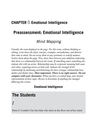 CHAPTER 6 Emotional Intelligence
Preassessment: Emotional Intelligence
Mind Mapping
Consider the term displayed on the page. For this term, without thinking or
editing, write down the ideas, concepts, examples, contradictions, and theories
that come to mind. Do not array them in any systematic or orderly manner.
Scatter them about the page. Now, draw lines between your additions indicating
that there is a relationship between the terms. If something causes something else,
indicate this with an arrow. Relationships may be reciprocal, meaning both cause
each other, requiring arrows at both ends. Indicate the strength of the
relationships by darkening and thickening the lines; stronger relationships have
darker and thicker lines. Most important: There is no right answer. Do not
compare with your classmates. What you have is a mind map, your mental
representation of these topics. Review to determine if anything has changed
following this section.
Emotional Intelligence
The Students
I
Dana S. Couldn’t Get the baby who died on the floor out of her mind
 