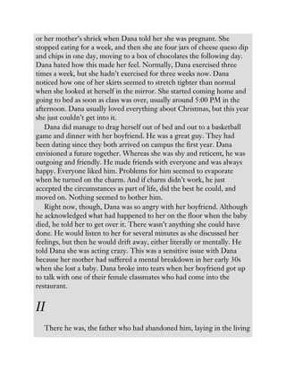 or her mother’s shriek when Dana told her she was pregnant. She
stopped eating for a week, and then she ate four jars of cheese queso dip
and chips in one day, moving to a box of chocolates the following day.
Dana hated how this made her feel. Normally, Dana exercised three
times a week, but she hadn’t exercised for three weeks now. Dana
noticed how one of her skirts seemed to stretch tighter than normal
when she looked at herself in the mirror. She started coming home and
going to bed as soon as class was over, usually around 5:00 PM in the
afternoon. Dana usually loved everything about Christmas, but this year
she just couldn’t get into it.
Dana did manage to drag herself out of bed and out to a basketball
game and dinner with her boyfriend. He was a great guy. They had
been dating since they both arrived on campus the first year. Dana
envisioned a future together. Whereas she was shy and reticent, he was
outgoing and friendly. He made friends with everyone and was always
happy. Everyone liked him. Problems for him seemed to evaporate
when he turned on the charm. And if charm didn’t work, he just
accepted the circumstances as part of life, did the best he could, and
moved on. Nothing seemed to bother him.
Right now, though, Dana was so angry with her boyfriend. Although
he acknowledged what had happened to her on the floor when the baby
died, he told her to get over it. There wasn’t anything she could have
done. He would listen to her for several minutes as she discussed her
feelings, but then he would drift away, either literally or mentally. He
told Dana she was acting crazy. This was a sensitive issue with Dana
because her mother had suffered a mental breakdown in her early 30s
when she lost a baby. Dana broke into tears when her boyfriend got up
to talk with one of their female classmates who had come into the
restaurant.
II
There he was, the father who had abandoned him, laying in the living
 