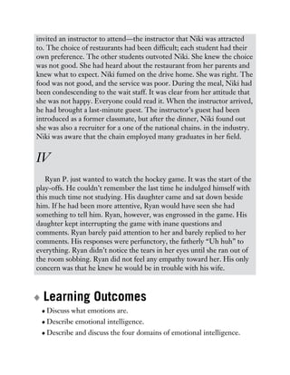 invited an instructor to attend—the instructor that Niki was attracted
to. The choice of restaurants had been difficult; each student had their
own preference. The other students outvoted Niki. She knew the choice
was not good. She had heard about the restaurant from her parents and
knew what to expect. Niki fumed on the drive home. She was right. The
food was not good, and the service was poor. During the meal, Niki had
been condescending to the wait staff. It was clear from her attitude that
she was not happy. Everyone could read it. When the instructor arrived,
he had brought a last-minute guest. The instructor’s guest had been
introduced as a former classmate, but after the dinner, Niki found out
she was also a recruiter for a one of the national chains. in the industry.
Niki was aware that the chain employed many graduates in her field.
IV
Ryan P. just wanted to watch the hockey game. It was the start of the
play-offs. He couldn’t remember the last time he indulged himself with
this much time not studying. His daughter came and sat down beside
him. If he had been more attentive, Ryan would have seen she had
something to tell him. Ryan, however, was engrossed in the game. His
daughter kept interrupting the game with inane questions and
comments. Ryan barely paid attention to her and barely replied to her
comments. His responses were perfunctory, the fatherly “Uh huh” to
everything. Ryan didn’t notice the tears in her eyes until she ran out of
the room sobbing. Ryan did not feel any empathy toward her. His only
concern was that he knew he would be in trouble with his wife.
Learning Outcomes
Discuss what emotions are.
Describe emotional intelligence.
Describe and discuss the four domains of emotional intelligence.
 