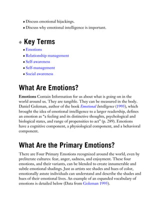Discuss emotional hijackings.
Discuss why emotional intelligence is important.
Key Terms
Emotions
Relationship management
Self-awareness
Self-management
Social awareness
What Are Emotions?
Emotions Contain Information for us about what is going on in the
world around us. They are tangible. They can be measured in the body.
Daniel Goleman, author of the book Emotional Intelligence (1995), which
brought the idea of emotional intelligence to a larger readership, defines
an emotion as “a feeling and its distinctive thoughts, psychological and
biological states, and range of propensities to act” (p. 289). Emotions
have a cognitive component, a physiological component, and a behavioral
component.
What Are the Primary Emotions?
There are Four Primary Emotions recognized around the world, even by
preliterate cultures: fear, anger, sadness, and enjoyment. These four
emotions, and their variants, can be blended to create innumerable and
subtle emotional shadings. Just as artists see shades and hues of color,
emotionally astute individuals can understand and describe the shades and
hues of their emotional lives. An example of an expanded vocabulary of
emotions is detailed below (Data from Goleman 1995).
 