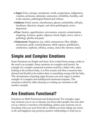 Anger: Fury, outrage, resentment, wrath, exasperation, indignation,
vexation, acrimony, animosity, annoyance, irritability, hostility, and
at the extreme, pathological hatred and violence
Sadness: Grief, sorrow, cheerlessness, gloom, melancholy, self-pity,
loneliness, dejection, despair, and when pathological, severe
depression
Fear: Anxiety, apprehension, nervousness, concern, consternation,
misgiving, wariness, qualm, edginess, dread, fright, terror, and as a
pathology, phobia and panic
Enjoyment: Happiness, joy, relief, contentment, bliss, delight,
amusement, pride, sensual pleasure, thrill, rapture, gratification,
satisfaction, euphoria, whimsy, ecstasy, and at the extreme, mania
Simple and Complex Emotions
Some Emotions are Simple and clean. Fear evoked from seeing a snake in
the road is an example. Some emotions are complex and layered. An
example of a complex emotional reaction would be a father who, when
looking at his newborn baby, is at first ecstatic and then a moment later
alarmed and fearful as he realizes there is something wrong with the baby.
The circumstance of getting angry because you were angry is another
example of a complex and multilayered emotional response. The
emotions evoked by either denying or evading our emotions is still
another example.
Are Emotions Functional?
Emotions are Both Functional and dysfunctional. For example, anger
may motivate you to act or alienate you from other people; fear may alert
you to a threat or interfere with thinking; sadness may motivate you to
reevaluate what you want from life or inhibit you from taking any action
at all; and happiness may promote positive relationships or lead you to
 