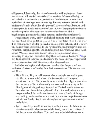 obligations. Ultimately, this lack of resolution will impinge on clinical
practice and will tarnish professional reputations. Not considering the
individual as a variable in the professional development process is the
equivalent of running a race on one leg. Linking personal growth and
professionalism in a book has the potential to elevate both, because both
are inseparable mirror reflections of one another. Bringing the individual
into the equation also opens the door to consideration of the
psychological processes that drive personal and professional growth.
Obligations to work, family, and school mandate that many students
put their head down and then look up 4 to 6 years later when it is all over.
The economic pay-offs for this dedication are often substantial. However,
this narrow focus in response to the rigors of the programs precludes self-
reflection, personal growth, and enhanced self-awareness. As James Allen
noted, “Men are anxious to improve their circumstances, but are
unwilling to improve themselves; they therefore remain bound” (1992, p.
30). In an attempt to break this boundary, the book interweaves personal
growth perspectives with discussions of professionalism.
Each chapter begins with vignettes that describe the personal and
professional issues confronting four fictitious students. The students are
as follows:
Dana S. is an 18-year-old woman who seemingly has it all, a great
family and a wonderful home. She is attractive and everyone
considers her nice. She never lacks for a social life. High school was a
breeze for her. She is abnormally reserved and hates being in the
limelight or dealing with confrontation. If asked to talk to anyone
but with her closest friends, she will blush. She really does not want
to go to school; her real ambitions are to have a family. Although
everything on the surface seems perfect, there are unspoken tensions
within her family. She is considering becoming a nurse or medical
technician.
Ivan T. is a 24-year-old product of a broken home. His father was an
abusive alcoholic who abandoned the family once Ivan confronted
his father about the abuse. The result was a diminished economic
 