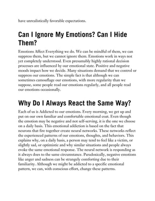 have unrealistically favorable expectations.
Can I Ignore My Emotions? Can I Hide
Them?
Emotions Affect Everything we do. We can be mindful of them, we can
suppress them, but we cannot ignore them. Emotions work in ways not
yet completely understood. Even presumably highly rational decision
processes are influenced by our emotional state. Positive and negative
moods impact how we decide. Many situations demand that we control or
suppress our emotions. The simple fact is that although we can
sometimes camouflage our emotions, with more regularity than we
suppose, some people read our emotions regularly, and all people read
our emotions occasionally.
Why Do I Always React the Same Way?
Each of us is Addicted to our emotions. Every morning, we get up and
put on our own familiar and comfortable emotional coat. Even though
the emotion may be negative and not self-serving, it is the one we choose
on a daily basis. This emotional addiction is based on the fact that
neurons that fire together create neural networks. These networks reflect
the experienced patterns of our emotions, thoughts, and behaviors. This
explains why, on a daily basis, a person may tend to feel like a victim, or
slightly sad, or optimistic and why similar situations and people always
evoke the same emotional response. The neural network is responding as
it always does to the same circumstance. Paradoxically, negative emotions
like anger and sadness can be strangely comforting due to their
familiarity. Although we might be addicted to a specific emotional
pattern, we can, with conscious effort, change these patterns.
 