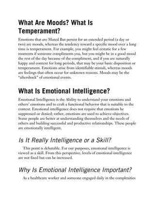 What Are Moods? What Is
Temperament?
Emotions that are Muted But persist for an extended period (a day or
two) are moods, whereas the tendency toward a specific mood over a long
time is temperament. For example, you might feel ecstatic for a few
moments if someone compliments you, but you might be in a good mood
the rest of the day because of the compliment, and if you are naturally
happy and content for long periods, that may be your basic disposition or
temperament. Emotions arise from identifiable stimuli, whereas moods
are feelings that often occur for unknown reasons. Moods may be the
“aftershock” of emotional events.
What Is Emotional Intelligence?
Emotional Intelligence is the Ability to understand your emotions and
others’ emotions and to craft a functional behavior that is suitable to the
context. Emotional intelligence does not require that emotions be
suppressed or denied; rather, emotions are used to achieve objectives.
Some people are better at understanding themselves and the needs of
others and building successful and productive relationships. These people
are emotionally intelligent.
Is It Really Intelligence or a Skill?
This point is debatable. For our purposes, emotional intelligence is
viewed as a skill. From this perspective, levels of emotional intelligence
are not fixed but can be increased.
Why Is Emotional Intelligence Important?
As a healthcare worker and someone engaged daily in the complexities
 