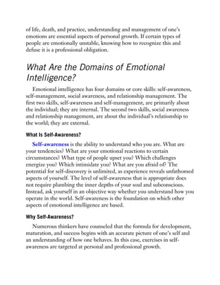 of life, death, and practice, understanding and management of one’s
emotions are essential aspects of personal growth. If certain types of
people are emotionally unstable, knowing how to recognize this and
defuse it is a professional obligation.
What Are the Domains of Emotional
Intelligence?
Emotional intelligence has four domains or core skills: self-awareness,
self-management, social awareness, and relationship management. The
first two skills, self-awareness and self-management, are primarily about
the individual; they are internal. The second two skills, social awareness
and relationship management, are about the individual’s relationship to
the world; they are external.
What Is Self-Awareness?
Self-awareness is the ability to understand who you are. What are
your tendencies? What are your emotional reactions to certain
circumstances? What type of people upset you? Which challenges
energize you? Which intimidate you? What are you afraid of? The
potential for self-discovery is unlimited, as experience reveals unfathomed
aspects of yourself. The level of self-awareness that is appropriate does
not require plumbing the inner depths of your soul and subconscious.
Instead, ask yourself in an objective way whether you understand how you
operate in the world. Self-awareness is the foundation on which other
aspects of emotional intelligence are based.
Why Self-Awareness?
Numerous thinkers have counseled that the formula for development,
maturation, and success begins with an accurate picture of one’s self and
an understanding of how one behaves. In this case, exercises in self-
awareness are targeted at personal and professional growth.
 