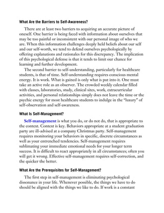 What Are the Barriers to Self-Awareness?
There are at least two barriers to acquiring an accurate picture of
oneself. One barrier is being faced with information about ourselves that
may be too painful or inconsistent with our personal image of who we
are. When this information challenges deeply held beliefs about our self
and our self-worth, we tend to defend ourselves psychologically by
offering explanations and rationales for this discrepancy. The implication
of this psychological defense is that it tends to limit our chance for
learning and further development.
The second barrier to self-understanding, particularly for healthcare
students, is that of time. Self-understanding requires conscious mental
energy. It is work. What is gained is only what is put into it. One must
take an active role as an observer. The crowded weekly calendar filled
with classes, laboratories, study, clinical sites, work, extracurricular
activities, and personal relationships simply does not leave the time or the
psychic energy for most healthcare students to indulge in the “luxury” of
self-observation and self-awareness.
What Is Self-Management?
Self-management is what you do, or do not do, that is appropriate to
the context. Context is key. Behaviors appropriate at a student graduation
party are ill-advised at a company Christmas party. Self-management
requires monitoring your behaviors in specific, discrete circumstances as
well as your entrenched tendencies. Self-management requires
sublimating your immediate emotional needs for your longer term
success. It is difficult to react appropriately in all circumstances; often you
will get it wrong. Effective self-management requires self-correction, and
the quicker the better.
What Are the Prerequisites for Self-Management?
The first step in self-management is eliminating psychological
dissonance in your life. Whenever possible, the things we have to do
should be aligned with the things we like to do. If work is a constant
 