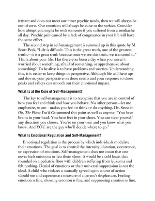 irritant and does not meet our inner psychic needs, then we will always be
out of sorts. Our emotions will always be close to the surface. Consider
how abrupt you might be with someone if you suffered from a toothache
all day. Psychic pain caused by a lack of congruence in your life will have
the same effect.
The second step in self-management is summed up in this quote by M.
Scott Peck, “Life is difficult. This is the great truth, one of the greatest
truths—it is a great truth because once we see this truth, we transcend it.”
Think about your life. Has there ever been a day when you weren’t
worried about something, afraid of something, or apprehensive about
something? To be alive is to have problems and worries. Understanding
this, it is easier to keep things in perspective. Although life will have ups
and downs, your perspective on these events and your response to those
peaks and valleys can smooth out their emotional impact.
What Is at the Core of Self-Management?
The key to self-management is to recognize that you are in control of
how you feel and think and how you behave. No other person—let me
emphasize, no one—makes you feel or think or do anything. Dr. Seuss in
Oh, The Places You’ll Go summed this point as well as anyone. “You have
brains in your head. You have feet in your shoes. You can steer yourself
any direction you choose. You’re on your own and you know what you
know. And YOU are the guy who’ll decide where to go.”
What Is Emotional Regulation and Self-Management?
Emotional regulation is the process by which individuals modulate
their emotions. The goal is to control the intensity, duration, occurrence,
or expression of emotions. Self-management does not mean that one
never feels emotions or lets them show. It would be a cold heart that
rounded on a pediatric floor with children suffering from leukemia and
felt nothing. Denial of emotions or their universal suppression is not the
ideal. A child who violates a mutually agreed upon course of action
should see and experience a measure of a parent’s displeasure. Feeling
emotion is fine, showing emotion is fine, and suppressing emotion is fine.
 