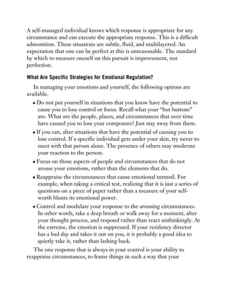 A self-managed individual knows which response is appropriate for any
circumstance and can execute the appropriate response. This is a difficult
admonition. These situations are subtle, fluid, and multilayered. An
expectation that one can be perfect at this is unreasonable. The standard
by which to measure oneself on this pursuit is improvement, not
perfection.
What Are Specific Strategies for Emotional Regulation?
In managing your emotions and yourself, the following options are
available.
Do not put yourself in situations that you know have the potential to
cause you to lose control or focus. Recall what your “hot buttons”
are. What are the people, places, and circumstances that over time
have caused you to lose your composure? Just stay away from them.
If you can, alter situations that have the potential of causing you to
lose control. If a specific individual gets under your skin, try never to
meet with that person alone. The presence of others may moderate
your reaction to the person.
Focus on those aspects of people and circumstances that do not
arouse your emotions, rather than the elements that do.
Reappraise the circumstances that cause emotional turmoil. For
example, when taking a critical test, realizing that it is just a series of
questions on a piece of paper rather than a measure of your self-
worth blunts its emotional power.
Control and modulate your response to the arousing circumstances.
In other words, take a deep breath or walk away for a moment, alter
your thought process, and respond rather than react unthinkingly. At
the extreme, the emotion is suppressed. If your residency director
has a bad day and takes it out on you, it is probably a good idea to
quietly take it, rather than lashing back.
The one response that is always in your control is your ability to
reappraise circumstances, to frame things in such a way that your
 