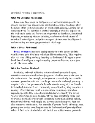 emotional response is appropriate.
What Are Emotional Hijackings?
Emotional hijackings, or flashpoints, are circumstances, people, or
objects that provoke uncontrolled emotional reactions. Road rage after
being cut off in traffic exemplifies an emotional hijacking. Lashing out at
someone if you feel belittled is another example. For some, a spider on
the wall elicits panic and fear out of proportion to the threat. Emotional
hijacking, or reacting without thinking, can be considered a form of
emotional unintelligence. A significant aspect of emotional intelligence is
understanding and managing emotional hijackings.
What Is Social Awareness?
Social awareness requires paying attention to the people and the
world around you. You have to look and listen effectively. This requires
that you stop talking and stop listening to the internal dialogue in your
head. Social intelligence requires seeing people as they are, not as you
would like them to be.
What Are Emotions Blinders?
Ironically, although achieving emotional intelligence is the goal,
excessive emotions can cloud our judgment, blinding us to social cues in
the environment. For example, when you are romantically interested in
someone, you often miss the cues the person sends. Although you may be
surprised when that person ends the relationship, many of your friends
(relatively disinterested and emotionally neutral) will say they could see it
coming. Other states of mind also contribute to missing cues when
regarding people. One is neediness and is characterized by the saying
“Never shop when you are hungry.” If you need something more than
you would normally or you want something more than another person,
then your ability to read people and circumstances is suspect. Fear can
also cause you to miss cues. For example, if you are fearful of being alone,
you may not notice troubling patterns in the behavior of your significant
other. A final state of mind that will inhibit the ability to read people is
 
