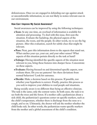 defensiveness. Once we are engaged in defending our ego against attack
or uncomfortable information, we are not likely to notice relevant cues in
our environment.
How Can I Improve My Social Awareness?
Social awareness can be improved by using the following techniques:
Scan: At any one time, an overload of information is available for
attention and processing. To deal with this issue, first scan the
situation. Evaluate the backdrop, the physical aspects of the
situation, the room, and the people. In other words, try to see the big
picture. After this evaluation, search for subtle clues that might be
relevant.
Pare: Next, pare this information down to the aspects that stand out.
What catches your eye, your ear, and your other senses? What
aspects of this situation pertain directly to the task at hand?
Enlarge: Having identified the specific aspects of the situation most
relevant to you, bring these features into sharper focus. Concentrate
on these aspects.
Evaluate: Having focused on and determined specific aspects, now
evaluate them. Do you see patterns? Are there deviations from
normal behaviors? Look for extremes.
Decide: Make a decision based on this process. If possible, test
whether your hypothesis is correct. Finally, practice this process as
you seek to improve your abilities to read people and situations.
Being socially aware is no different than being an effective clinician.
The task is the same; only the context varies. In both cases, the task is to
see both the trees and the forest. If a mother calls a pediatrician about a
sick child, the pediatrician’s questions center on specific markers, such as
the child’s temperature, whether there is discharge from the nose or a
cough, and so on. Ultimately, the doctor will ask the mother whether the
child looks sick. In other words, the pediatrician wants specific markers
from the mother and a global assessment of the child’s condition.
 