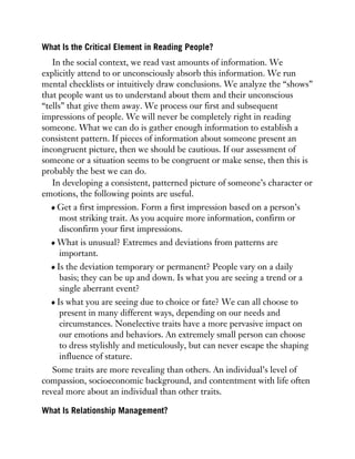 What Is the Critical Element in Reading People?
In the social context, we read vast amounts of information. We
explicitly attend to or unconsciously absorb this information. We run
mental checklists or intuitively draw conclusions. We analyze the “shows”
that people want us to understand about them and their unconscious
“tells” that give them away. We process our first and subsequent
impressions of people. We will never be completely right in reading
someone. What we can do is gather enough information to establish a
consistent pattern. If pieces of information about someone present an
incongruent picture, then we should be cautious. If our assessment of
someone or a situation seems to be congruent or make sense, then this is
probably the best we can do.
In developing a consistent, patterned picture of someone’s character or
emotions, the following points are useful.
Get a first impression. Form a first impression based on a person’s
most striking trait. As you acquire more information, confirm or
disconfirm your first impressions.
What is unusual? Extremes and deviations from patterns are
important.
Is the deviation temporary or permanent? People vary on a daily
basis; they can be up and down. Is what you are seeing a trend or a
single aberrant event?
Is what you are seeing due to choice or fate? We can all choose to
present in many different ways, depending on our needs and
circumstances. Nonelective traits have a more pervasive impact on
our emotions and behaviors. An extremely small person can choose
to dress stylishly and meticulously, but can never escape the shaping
influence of stature.
Some traits are more revealing than others. An individual’s level of
compassion, socioeconomic background, and contentment with life often
reveal more about an individual than other traits.
What Is Relationship Management?
 