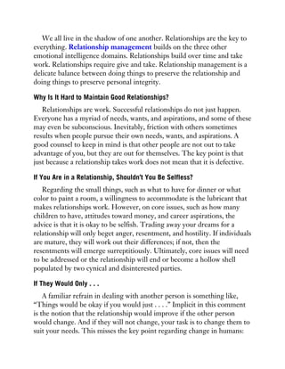 We all live in the shadow of one another. Relationships are the key to
everything. Relationship management builds on the three other
emotional intelligence domains. Relationships build over time and take
work. Relationships require give and take. Relationship management is a
delicate balance between doing things to preserve the relationship and
doing things to preserve personal integrity.
Why Is It Hard to Maintain Good Relationships?
Relationships are work. Successful relationships do not just happen.
Everyone has a myriad of needs, wants, and aspirations, and some of these
may even be subconscious. Inevitably, friction with others sometimes
results when people pursue their own needs, wants, and aspirations. A
good counsel to keep in mind is that other people are not out to take
advantage of you, but they are out for themselves. The key point is that
just because a relationship takes work does not mean that it is defective.
If You Are in a Relationship, Shouldn’t You Be Selfless?
Regarding the small things, such as what to have for dinner or what
color to paint a room, a willingness to accommodate is the lubricant that
makes relationships work. However, on core issues, such as how many
children to have, attitudes toward money, and career aspirations, the
advice is that it is okay to be selfish. Trading away your dreams for a
relationship will only beget anger, resentment, and hostility. If individuals
are mature, they will work out their differences; if not, then the
resentments will emerge surreptitiously. Ultimately, core issues will need
to be addressed or the relationship will end or become a hollow shell
populated by two cynical and disinterested parties.
If They Would Only . . .
A familiar refrain in dealing with another person is something like,
“Things would be okay if you would just . . . .” Implicit in this comment
is the notion that the relationship would improve if the other person
would change. And if they will not change, your task is to change them to
suit your needs. This misses the key point regarding change in humans:
 