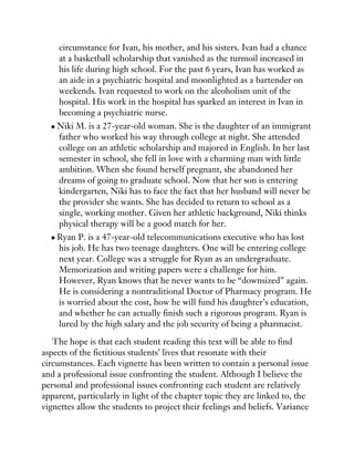 circumstance for Ivan, his mother, and his sisters. Ivan had a chance
at a basketball scholarship that vanished as the turmoil increased in
his life during high school. For the past 6 years, Ivan has worked as
an aide in a psychiatric hospital and moonlighted as a bartender on
weekends. Ivan requested to work on the alcoholism unit of the
hospital. His work in the hospital has sparked an interest in Ivan in
becoming a psychiatric nurse.
Niki M. is a 27-year-old woman. She is the daughter of an immigrant
father who worked his way through college at night. She attended
college on an athletic scholarship and majored in English. In her last
semester in school, she fell in love with a charming man with little
ambition. When she found herself pregnant, she abandoned her
dreams of going to graduate school. Now that her son is entering
kindergarten, Niki has to face the fact that her husband will never be
the provider she wants. She has decided to return to school as a
single, working mother. Given her athletic background, Niki thinks
physical therapy will be a good match for her.
Ryan P. is a 47-year-old telecommunications executive who has lost
his job. He has two teenage daughters. One will be entering college
next year. College was a struggle for Ryan as an undergraduate.
Memorization and writing papers were a challenge for him.
However, Ryan knows that he never wants to be “downsized” again.
He is considering a nontraditional Doctor of Pharmacy program. He
is worried about the cost, how he will fund his daughter’s education,
and whether he can actually finish such a rigorous program. Ryan is
lured by the high salary and the job security of being a pharmacist.
The hope is that each student reading this text will be able to find
aspects of the fictitious students’ lives that resonate with their
circumstances. Each vignette has been written to contain a personal issue
and a professional issue confronting the student. Although I believe the
personal and professional issues confronting each student are relatively
apparent, particularly in light of the chapter topic they are linked to, the
vignettes allow the students to project their feelings and beliefs. Variance
 