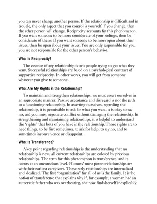 you can never change another person. If the relationship is difficult and in
trouble, the only aspect that you control is yourself. If you change, then
the other person will change. Reciprocity accounts for this phenomenon.
If you want someone to be more considerate of your feelings, then be
considerate of theirs. If you want someone to be more open about their
issues, then be open about your issues. You are only responsible for you;
you are not responsible for the other person’s behavior.
What Is Reciprocity?
The essence of any relationship is two people trying to get what they
want. Successful relationships are based on a psychological contract of
supportive reciprocity. In other words, you will get from someone
whatever you give to someone.
What Are My Rights in the Relationship?
To maintain and strengthen relationships, we must assert ourselves in
an appropriate manner. Passive acceptance and disregard is not the path
to a functioning relationship. In asserting ourselves, regarding the
relationship, it is permissible to ask for what you want, it is okay to say
no, and you must negotiate conflict without damaging the relationship. In
strengthening and maintaining relationships, it is helpful to understand
the “rights” that both of you have in the relationship. Those rights are to
need things, to be first sometimes, to ask for help, to say no, and to
sometimes inconvenience or disappoint.
What Is Transference?
A key point regarding relationships is the understanding that no
relationship is new. All current relationships are colored by previous
relationships. The term for this phenomenon is transference, and it
occurs at an unconscious level. Humans’ most potent relationships are
with their earliest caregivers. These early relationships are internalized
and idealized. The first “organization” for all of us is the family. It is the
notion of transference that explains why if, for example, a woman had an
autocratic father who was overbearing, she now finds herself inexplicably
 