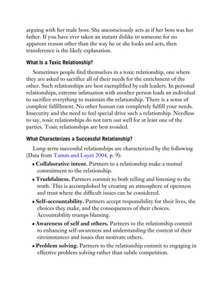 arguing with her male boss. She unconsciously acts as if her boss was her
father. If you have ever taken an instant dislike to someone for no
apparent reason other than the way he or she looks and acts, then
transference is the likely explanation.
What Is a Toxic Relationship?
Sometimes people find themselves in a toxic relationship, one where
they are asked to sacrifice all of their needs for the enrichment of the
other. Such relationships are best exemplified by cult leaders. In personal
relationships, extreme infatuation with another person leads an individual
to sacrifice everything to maintain the relationship. There is a sense of
complete fulfillment. No other human can completely fulfill your needs.
Insecurity and the need to feel special drive such a relationship. Needless
to say, toxic relationships do not turn out well for at least one of the
parties. Toxic relationships are best avoided.
What Characterizes a Successful Relationship?
Long-term successful relationships are characterized by the following
(Data from Tamm and Luyet 2004, p. 9):
Collaborative intent. Partners to a relationship make a mutual
commitment to the relationship.
Truthfulness. Partners commit to both telling and listening to the
truth. This is accomplished by creating an atmosphere of openness
and trust where the difficult issues can be considered.
Self-accountability. Partners accept responsibility for their lives, the
choices they make, and the consequences of their choices.
Accountability trumps blaming.
Awareness of self and others. Partners to the relationship commit
to enhancing self-awareness and understanding the context of their
circumstances and issues that motivate others.
Problem solving. Partners to the relationship commit to engaging in
effective problem solving rather than subtle competition.
 