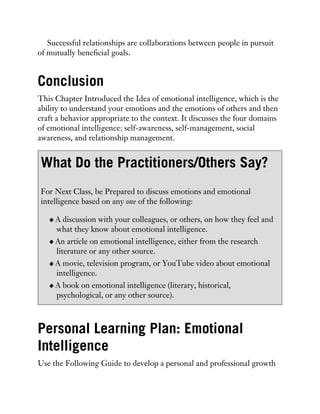 Successful relationships are collaborations between people in pursuit
of mutually beneficial goals.
Conclusion
This Chapter Introduced the Idea of emotional intelligence, which is the
ability to understand your emotions and the emotions of others and then
craft a behavior appropriate to the context. It discusses the four domains
of emotional intelligence: self-awareness, self-management, social
awareness, and relationship management.
What Do the Practitioners/Others Say?
For Next Class, be Prepared to discuss emotions and emotional
intelligence based on any one of the following:
A discussion with your colleagues, or others, on how they feel and
what they know about emotional intelligence.
An article on emotional intelligence, either from the research
literature or any other source.
A movie, television program, or YouTube video about emotional
intelligence.
A book on emotional intelligence (literary, historical,
psychological, or any other source).
Personal Learning Plan: Emotional
Intelligence
Use the Following Guide to develop a personal and professional growth
 