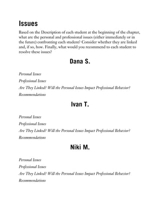Issues
Based on the Description of each student at the beginning of the chapter,
what are the personal and professional issues (either immediately or in
the future) confronting each student? Consider whether they are linked
and, if so, how. Finally, what would you recommend to each student to
resolve these issues?
Dana S.
Personal Issues
Professional Issues
Are They Linked? Will the Personal Issues Impact Professional Behavior?
Recommendations
Ivan T.
Personal Issues
Professional Issues
Are They Linked? Will the Personal Issues Impact Professional Behavior?
Recommendations
Niki M.
Personal Issues
Professional Issues
Are They Linked? Will the Personal Issues Impact Professional Behavior?
Recommendations
 