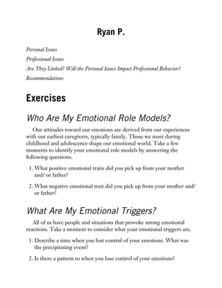 Ryan P.
Personal Issues
Professional Issues
Are They Linked? Will the Personal Issues Impact Professional Behavior?
Recommendations
Exercises
Who Are My Emotional Role Models?
Our attitudes toward our emotions are derived from our experiences
with our earliest caregivers, typically family. Those we meet during
childhood and adolescence shape our emotional world. Take a few
moments to identify your emotional role models by answering the
following questions.
1. What positive emotional traits did you pick up from your mother
and/ or father?
2. What negative emotional trait did you pick up from your mother and/
or father?
What Are My Emotional Triggers?
All of us have people and situations that provoke strong emotional
reactions. Take a moment to consider what your emotional triggers are.
1. Describe a time when you lost control of your emotions. What was
the precipitating event?
2. Is there a pattern to when you lose control of your emotions?
 