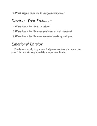 3. What triggers cause you to lose your composure?
Describe Your Emotions
1. What does it feel like to be in love?
2. What does it feel like when you break up with someone?
3. What does it feel like when someone breaks up with you?
Emotional Catalog
For the next week, keep a record of your emotions, the events that
caused them, their length, and their impact on the day.
 