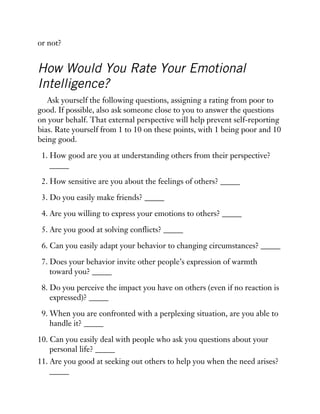 or not?
How Would You Rate Your Emotional
Intelligence?
Ask yourself the following questions, assigning a rating from poor to
good. If possible, also ask someone close to you to answer the questions
on your behalf. That external perspective will help prevent self-reporting
bias. Rate yourself from 1 to 10 on these points, with 1 being poor and 10
being good.
1. How good are you at understanding others from their perspective?
_____
2. How sensitive are you about the feelings of others? _____
3. Do you easily make friends? _____
4. Are you willing to express your emotions to others? _____
5. Are you good at solving conflicts? _____
6. Can you easily adapt your behavior to changing circumstances? _____
7. Does your behavior invite other people’s expression of warmth
toward you? _____
8. Do you perceive the impact you have on others (even if no reaction is
expressed)? _____
9. When you are confronted with a perplexing situation, are you able to
handle it? _____
10. Can you easily deal with people who ask you questions about your
personal life? _____
11. Are you good at seeking out others to help you when the need arises?
_____
 