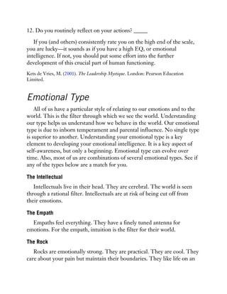12. Do you routinely reflect on your actions? _____
If you (and others) consistently rate you on the high end of the scale,
you are lucky—it sounds as if you have a high EQ, or emotional
intelligence. If not, you should put some effort into the further
development of this crucial part of human functioning.
Kets de Vries, M. (2001). The Leadership Mystique. London: Pearson Education
Limited.
Emotional Type
All of us have a particular style of relating to our emotions and to the
world. This is the filter through which we see the world. Understanding
our type helps us understand how we behave in the world. Our emotional
type is due to inborn temperament and parental influence. No single type
is superior to another. Understanding your emotional type is a key
element to developing your emotional intelligence. It is a key aspect of
self-awareness, but only a beginning. Emotional type can evolve over
time. Also, most of us are combinations of several emotional types. See if
any of the types below are a match for you.
The Intellectual
Intellectuals live in their head. They are cerebral. The world is seen
through a rational filter. Intellectuals are at risk of being cut off from
their emotions.
The Empath
Empaths feel everything. They have a finely tuned antenna for
emotions. For the empath, intuition is the filter for their world.
The Rock
Rocks are emotionally strong. They are practical. They are cool. They
care about your pain but maintain their boundaries. They like life on an
 