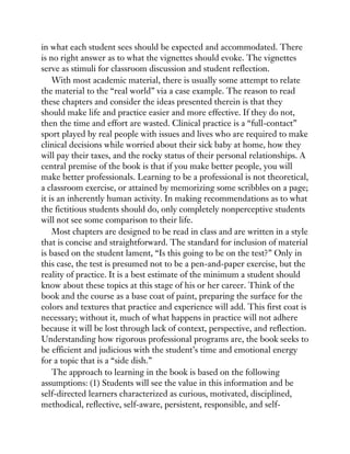 in what each student sees should be expected and accommodated. There
is no right answer as to what the vignettes should evoke. The vignettes
serve as stimuli for classroom discussion and student reflection.
With most academic material, there is usually some attempt to relate
the material to the “real world” via a case example. The reason to read
these chapters and consider the ideas presented therein is that they
should make life and practice easier and more effective. If they do not,
then the time and effort are wasted. Clinical practice is a “full-contact”
sport played by real people with issues and lives who are required to make
clinical decisions while worried about their sick baby at home, how they
will pay their taxes, and the rocky status of their personal relationships. A
central premise of the book is that if you make better people, you will
make better professionals. Learning to be a professional is not theoretical,
a classroom exercise, or attained by memorizing some scribbles on a page;
it is an inherently human activity. In making recommendations as to what
the fictitious students should do, only completely nonperceptive students
will not see some comparison to their life.
Most chapters are designed to be read in class and are written in a style
that is concise and straightforward. The standard for inclusion of material
is based on the student lament, “Is this going to be on the test?” Only in
this case, the test is presumed not to be a pen-and-paper exercise, but the
reality of practice. It is a best estimate of the minimum a student should
know about these topics at this stage of his or her career. Think of the
book and the course as a base coat of paint, preparing the surface for the
colors and textures that practice and experience will add. This first coat is
necessary; without it, much of what happens in practice will not adhere
because it will be lost through lack of context, perspective, and reflection.
Understanding how rigorous professional programs are, the book seeks to
be efficient and judicious with the student’s time and emotional energy
for a topic that is a “side dish.”
The approach to learning in the book is based on the following
assumptions: (1) Students will see the value in this information and be
self-directed learners characterized as curious, motivated, disciplined,
methodical, reflective, self-aware, persistent, responsible, and self-
 