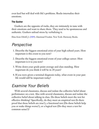even keel but will deal with life’s problems. Rocks internalize their
emotions.
The Gusher
Gushers are the opposite of rocks, they are intimately in tune with
their emotions and want to share them. They tend to be spontaneous and
authentic. Gushers unload stress by verbalizing it.
Data from Orloff, J. (2009). Emotional Freedom. New York: Harmony Books.
Perspective
1. Describe the biggest emotional crisis of your high school years. How
important is this event to you now?
2. Describe the biggest emotional event of your college career. How
important is it to you now?
3. Write down your grade point average and class standing. How
important do you think it will be in 20 years?
4. If you were given a terminal diagnosis today, what event in your past
life would still be important today?
Examine Your Beliefs
With several classmates, discuss and isolate the collective belief about
performance on a test. Also with several classmates, discuss and isolate the
collective belief about talking in class. Do these beliefs meet the test for
effective thinking? Specifically, do they meet an empirical test (Is there
proof that these beliefs are true?), a functional test (Do these beliefs help
you or make things worse?), or a logical test (Do they meet a test for
common sense?)?
 