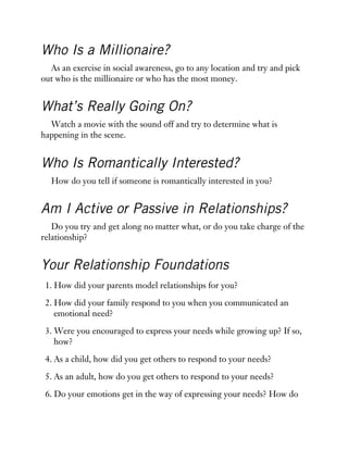 Who Is a Millionaire?
As an exercise in social awareness, go to any location and try and pick
out who is the millionaire or who has the most money.
What’s Really Going On?
Watch a movie with the sound off and try to determine what is
happening in the scene.
Who Is Romantically Interested?
How do you tell if someone is romantically interested in you?
Am I Active or Passive in Relationships?
Do you try and get along no matter what, or do you take charge of the
relationship?
Your Relationship Foundations
1. How did your parents model relationships for you?
2. How did your family respond to you when you communicated an
emotional need?
3. Were you encouraged to express your needs while growing up? If so,
how?
4. As a child, how did you get others to respond to your needs?
5. As an adult, how do you get others to respond to your needs?
6. Do your emotions get in the way of expressing your needs? How do
 