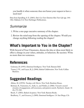 you handle it when someone does not honor your request to have a
need met?
Data from Spradling, S. E. (2003). Don’t Let Your Emotions Run Your Life (pp. 144–
146). Oakland, CA: New Harbinger Publications.
Summarize
1. Write a one-page executive summary of the chapter.
2. Review the mind map from the opening of the chapter. Would you
change anything following reading the chapter?
What’s Important to You in the Chapter?
With Several of Your Classmates, discuss the idea or ideas most likely to
effect a change in your values, attitudes, or behaviors. Be succinct. Write
no more than two sentences.
References
Goleman, D. (1995). Emotional Intelligence. New York: Bantam Dell.
Tamm, J. W., and Luyet, R. J. (2004). Radical Collaboration. New York: Collins
Business.
Suggested Readings
Ablom, M. (19970). Tuesdays with Morrie. New York: Random House.
Beitman, B., Viamontes, G., Soth, A., and Nittler, J. (2006). Toward a neural
circuitry of engagement, self-awareness, and pattern search. Psychiatric Annals. 36
(4), 272–282.
Brach, T. (2003). Radical Acceptance. New York: Bantam Books.
Bradberry, T., and Greaves, J. (2009). Emotional Intelligence 2.0. San Diego, CA:
 