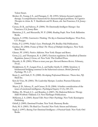Talent Smart.
Bricker, D., Young, J. E., and Flanagan, C. M. (1993). Schema-focused cognitive
therapy: A comprehensive framework for characterological problems. In Cognitive
Therapies in Action. K. T. Kuehlwein and H. Rosen, eds. San Francisco, CA: Jossey-
Bass.
Caruso, D. R., and Salovey, P. (2004). The Emotionally Intelligent Manager. San
Francisco, CA: Jossey-Bass.
Dimitrius, J. E., and Mazzarella, W. P. (2008). Reading People. New York: Ballantine
Books.
Epstein, S. (1998). Constructive Thinking: The Key to Emotional Intelligence. West Port,
CT: Praeger.
Friday, P. J. (1999). Friday’s Laws. Pittsburgh, PA: Bradley Oak Publications.
Gardner, H. (2004). Frames of Mind: The Theory of Multiple Intelligences. New York:
Basic Books.
Glasser, W. (1985). Positive Addiction. New York: Harper and Rowe.
Gross, J. J., and Thompson, R. A. (2007). Emotion regulation. In Handbook of Emotion
Regulation. James J. Gross, ed. New York: The Guilford Press.
Hayashi, A. M. (2001). When to trust your gut. Harvard Business Review. February,
59–65.
Hodgkinson, G. P., Langan-Fow, J., and Sadler-Smith, E. (2008). Intuition: A
fundamental bridging construct in the behavioral sciences. British Journal of
Psychology. 99, 1–27.
Kasar, J., and Clark, E. N. (2000). Developing Professional Behaviors. Thoro-fare, NJ:
Slack Inc.
Kets de Vries, M. (2001). The Leadership Mystique. London: Pearson Education
Limited.
Mayer, J. D., Salovey, P., and Caruso, D. R. (2004). A further consideration of the
issues of emotional intelligence. Psychological Inquiry 15 (3), 249–255.
McKay, M., Wood, J. C., and Brantley, J. (2007). The Dialectical Behavior Therapy
Skills Workbook. Oakland, CA: New Harbinger Publications.
McKenna, J. A. (2005). Beyond Tells: Power Poker Psychology. New York: Kensington
Publishing.
Orloff, J. (2009). Emotional Freedom. New York: Harmony Books.
Peck, M. S. (2003). The Road Less Traveled. New York: Simon and Schuster.
Segal, J. (1997). Raising Your Emotional Intelligence: A Practical Guide. New York: Owl
Books.
 