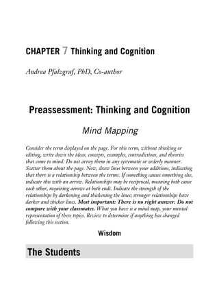 CHAPTER 7 Thinking and Cognition
Andrea Pfalzgraf, PhD, Co-author
Preassessment: Thinking and Cognition
Mind Mapping
Consider the term displayed on the page. For this term, without thinking or
editing, write down the ideas, concepts, examples, contradictions, and theories
that come to mind. Do not array them in any systematic or orderly manner.
Scatter them about the page. Now, draw lines between your additions, indicating
that there is a relationship between the terms. If something causes something else,
indicate this with an arrow. Relationships may be reciprocal, meaning both cause
each other, requiring arrows at both ends. Indicate the strength of the
relationships by darkening and thickening the lines; stronger relationships have
darker and thicker lines. Most important: There is no right answer. Do not
compare with your classmates. What you have is a mind map, your mental
representation of these topics. Review to determine if anything has changed
following this section.
Wisdom
The Students
 