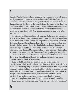 I
Dana S. Finally Had to acknowledge that her reluctance to speak up and
her shyness were a problem. She was always so afraid of offending
someone. Her refrigerator was always full of leftovers from restaurant
dinners because she thought she would offend the server if she didn’t eat
all of her food or at least take it home. Dana couldn’t count the number
of leftover meals she had thrown out or the number of meals she had
paid for that were just awful. Any reasonable person would have asked
for a refund.
Two things had happened at work recently. Whenever anyone asked
to switch schedules, Dana always accommodated the request, regardless
of the imposition to her. Generally, people would reciprocate the favor
if she asked them. One colleague had asked to switch the schedule four
times in the last month. Dana liked to help her colleague because she
was planning her wedding. Twice Dana had asked for the favor in
return and been denied. One time she had to miss a concert that she had
tickets for. Dana saw an email from the offending colleague asking for
another switch. It seemed that the colleague assumed Dana would make
the switch. She didn’t ask Dana if she had any plans and even made
allusions to Dana’s lack of a social life.
Dana prided herself on her concern for her patients and her
attentiveness to their needs and to those of their families. If asked, Dana
would do almost anything to improve their experience. The daughter of
an elderly patient had just gone too far. She yelled at Dana, told her she
was just hired help, demeaned her professional qualifications, and even
though Dana solved the situation, continued the rant for 2 hours. The
last time Dana had seen the daughter, she started yelling again.
Legitimate complaints were one thing, but abuse was quite another.
Dana heard her mother’s refrain, “One is always a lady; be gracious.”
II
 