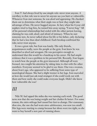 Ivan T. had always lived by one simple rule: never trust anyone. A
corollary to that rule was to never let anyone see you hurt or vulnerable.
Whenever Ivan met someone, he was aloof and appraising. He checked
them out to determine what their angle was or how they might take
advantage of him. He never hugged anyone. In fact, when his 4-year-old
nephew tried to hug him, he turned him away saying, “I never hug.” All
of his personal relationships had ended with the other person leaving,
claiming he was cold, aloof, and afraid of intimacy. When he met
someone new, he never talked about his life or his father, only declaring
that he had a less than ideal childhood. Each breakup confirmed his
rule; never trust anyone.
It was a great rule, but Ivan was lonely. His only friends,
acquaintances really, were the people at the gym. Ivan knew he was
described as aloof and arrogant. He was perceptive enough to
understand that this would be a handicap in his career. He had ample
evidence that it was a problem in his personal life. Recently, Ivan began
to watch how the people at the gym interacted. Although all were
focused, two caught his attention by taking time to chat with the other
members. Everyone seemed to be glad to see them. One was a woman,
about Ivan’s age, who appeared to be suffering from some type of
neurological disease. She had a slight tremor in her legs. Ivan marveled
at how she would just ask total strangers if she could work out with
them and how easily she could make everyone laugh. Didn’t she know
how vulnerable she was?
III
Niki M. had upped the miles she was running each week. The good
news was that she was losing weight and her clothes fit better. For some
reason, the extra mileage had caused her feet to change. Her customary
shoe size, the one she had worn since adolescence, was now too small.
Her legs were starting to cramp because her shoes were too tight, so she
went to buy herself a new pair of running shoes.
 