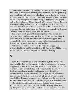Over the last 3 weeks, Niki had been having a problem with her son.
Niki knew he was spoiled. She felt guilty about the time she spent away
from him, both while she was in school and now while she was getting
her career started. Plus, her new relationship was taking time away from
her son. Like most parents who feel guilty, Niki tried to assuage the
guilt by buying her son things. Generally, he was appreciative. But now,
he was demanding and expected to be bought things whenever they
were out. They had clashed for the last 3 weeks. She had sent him to his
room several times. Quite frankly, Niki found his demands burdensome.
Didn’t he know she needed some time for herself?
Standing in line to pay for her running shoes, Niki noticed an
attractive young mother with a boy in a wheelchair who was about 4
years older than her son. The boy was severely handicapped. He
appeared to be blind, was on oxygen, and had serious skeletomuscular
deformities. He was dressed in the latest fashion.
As the mother pushed him out of the store, she stopped and
whispered in his ear and blew on his lips. The boy smiled. Niki went to
her car and cried, ashamed of what she had been thinking.
IV
Ryan P. had been raised to take care of things, to fix things. His
father was like that, and he admired him for it, even though he wasn’t
very good at it. His father tried, and he cared. Ryan tried to model that
behavior. Lately, he had clashed with everyone is his life. His two
daughters were barely speaking to him, and when they did, the
conversation was laced with sarcasm. Since Ryan lost his job and his
income, his wife had gone back to work full time. Now her income
exceeded his. Ryan and his mother were fighting over the next step in
the care for his father, who was in the early stages of Alzheimer disease.
The latest incident occurred at school during a group project.
Another student, who, like Ryan, was an older working adult, was
hijacking their group project. She had also been a corporate executive
 