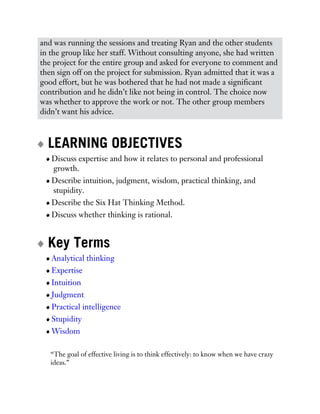 and was running the sessions and treating Ryan and the other students
in the group like her staff. Without consulting anyone, she had written
the project for the entire group and asked for everyone to comment and
then sign off on the project for submission. Ryan admitted that it was a
good effort, but he was bothered that he had not made a significant
contribution and he didn’t like not being in control. The choice now
was whether to approve the work or not. The other group members
didn’t want his advice.
LEARNING OBJECTIVES
Discuss expertise and how it relates to personal and professional
growth.
Describe intuition, judgment, wisdom, practical thinking, and
stupidity.
Describe the Six Hat Thinking Method.
Discuss whether thinking is rational.
Key Terms
Analytical thinking
Expertise
Intuition
Judgment
Practical intelligence
Stupidity
Wisdom
“The goal of effective living is to think effectively: to know when we have crazy
ideas.”
 