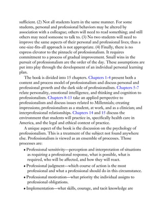 sufficient. (2) Not all students learn in the same manner. For some
students, personal and professional behaviors may be altered by
association with a colleague; others will need to read something; and still
others may need someone to talk to. (3) No two students will need to
improve the same aspects of their personal and professional lives; thus a
one-size-fits-all approach is not appropriate. (4) Finally, there is no
express elevator to the pinnacle of professionalism. It requires
commitment to a process of gradual improvement. Small wins in the
pursuit of professionalism are the order of the day. These assumptions are
put into play through the development of an individual personal learning
plan.
The book is divided into 15 chapters. Chapters 1-4 present both a
content and process model of professionalism and discuss personal and
professional growth and the dark side of professionalism. Chapters 5-7
relate personality, emotional intelligence, and thinking and cognition to
professionalism. Chapters 8-13 take an applied perspective to
professionalism and discuss issues related to Millennials; creating
impressions; professionalism as a student, at work, and as a clinician; and
interprofessional relationships. Chapters 14 and 15 discuss the
environment that students will practice in, specifically health care in
America, and the legal and ethical context of practice.
A unique aspect of the book is the discussion on the psychology of
professionalism. This is a treatment of the subject not found anywhere
else. Professionalism is viewed as an ensemble of processes. Those
processes are:
Professional sensitivity—perception and interpretation of situations
as requiring a professional response, what is possible, what is
required, who will be affected, and how they will react.
Professional judgment—which course of action is the most
professional and what a professional should do in this circumstance.
Professional motivation—what priority the individual assigns to
professional obligations.
Implementation—what skills, courage, and tacit knowledge are
 
