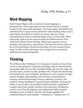 Friday 1999, Preface, p 15
Mind Mapping
Each Chapter Begins with an exercise in mind mapping as a
preassessment. These maps represent the internal schema or mental
models for the topic under discussion. The maps capture the beliefs of an
individual about a topic and the individual’s understanding of how, and to
what degree, the beliefs are related. In essence, they are a visual
representation of what an individual thinks about a certain topic. Mind
maps make explicit (to the extent possible) the hidden nuances of an
individual’s beliefs of their thinking. Mind maps represent current
thinking; with experience, a practitioner who takes the time to reflect on
his or her performance should develop richer and more nuanced mind
maps. In other words, mind maps can be integral aids to continued
professional and personal growth.
Thinking
We all Know what Thinking is. It is what goes on inside our head when
we try to solve problems. Cognitive psychology seeks to understand the
way people think, the way they remember things, the way they judge, the
way they know, and the way they problem solve. People who think better
are deemed to be more intelligent. Intelligence is one’s capacity for logic,
abstract thought, understanding, self-awareness, communication,
learning, emotional knowledge, memory, planning, creativity, and
problem solving. Intelligence is general mental capability involving the
ability to reason, plan, solve problems, think abstractly, comprehend
complex ideas, learn quickly, and learn from experience. Intelligence
involves more than the linguistic and mathematical skills of typical
intelligence tests. It reflects a broader and deeper capability for
comprehending our surroundings—“catching on,” “making sense” of
 