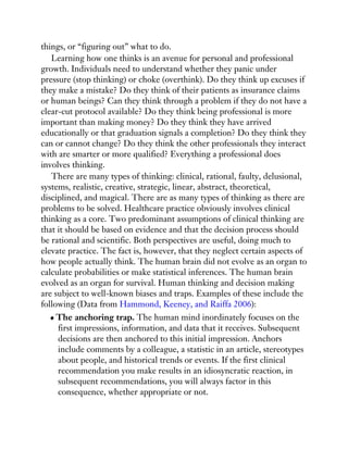 things, or “figuring out” what to do.
Learning how one thinks is an avenue for personal and professional
growth. Individuals need to understand whether they panic under
pressure (stop thinking) or choke (overthink). Do they think up excuses if
they make a mistake? Do they think of their patients as insurance claims
or human beings? Can they think through a problem if they do not have a
clear-cut protocol available? Do they think being professional is more
important than making money? Do they think they have arrived
educationally or that graduation signals a completion? Do they think they
can or cannot change? Do they think the other professionals they interact
with are smarter or more qualified? Everything a professional does
involves thinking.
There are many types of thinking: clinical, rational, faulty, delusional,
systems, realistic, creative, strategic, linear, abstract, theoretical,
disciplined, and magical. There are as many types of thinking as there are
problems to be solved. Healthcare practice obviously involves clinical
thinking as a core. Two predominant assumptions of clinical thinking are
that it should be based on evidence and that the decision process should
be rational and scientific. Both perspectives are useful, doing much to
elevate practice. The fact is, however, that they neglect certain aspects of
how people actually think. The human brain did not evolve as an organ to
calculate probabilities or make statistical inferences. The human brain
evolved as an organ for survival. Human thinking and decision making
are subject to well-known biases and traps. Examples of these include the
following (Data from Hammond, Keeney, and Raiffa 2006):
The anchoring trap. The human mind inordinately focuses on the
first impressions, information, and data that it receives. Subsequent
decisions are then anchored to this initial impression. Anchors
include comments by a colleague, a statistic in an article, stereotypes
about people, and historical trends or events. If the first clinical
recommendation you make results in an idiosyncratic reaction, in
subsequent recommendations, you will always factor in this
consequence, whether appropriate or not.
 