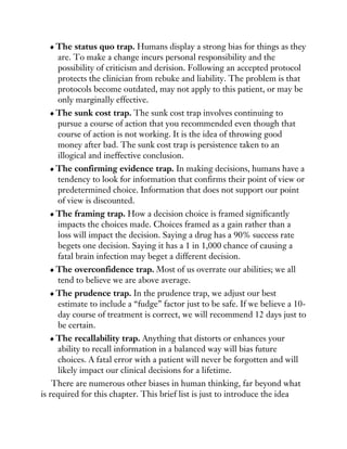 The status quo trap. Humans display a strong bias for things as they
are. To make a change incurs personal responsibility and the
possibility of criticism and derision. Following an accepted protocol
protects the clinician from rebuke and liability. The problem is that
protocols become outdated, may not apply to this patient, or may be
only marginally effective.
The sunk cost trap. The sunk cost trap involves continuing to
pursue a course of action that you recommended even though that
course of action is not working. It is the idea of throwing good
money after bad. The sunk cost trap is persistence taken to an
illogical and ineffective conclusion.
The confirming evidence trap. In making decisions, humans have a
tendency to look for information that confirms their point of view or
predetermined choice. Information that does not support our point
of view is discounted.
The framing trap. How a decision choice is framed significantly
impacts the choices made. Choices framed as a gain rather than a
loss will impact the decision. Saying a drug has a 90% success rate
begets one decision. Saying it has a 1 in 1,000 chance of causing a
fatal brain infection may beget a different decision.
The overconfidence trap. Most of us overrate our abilities; we all
tend to believe we are above average.
The prudence trap. In the prudence trap, we adjust our best
estimate to include a “fudge” factor just to be safe. If we believe a 10-
day course of treatment is correct, we will recommend 12 days just to
be certain.
The recallability trap. Anything that distorts or enhances your
ability to recall information in a balanced way will bias future
choices. A fatal error with a patient will never be forgotten and will
likely impact our clinical decisions for a lifetime.
There are numerous other biases in human thinking, far beyond what
is required for this chapter. This brief list is just to introduce the idea
 