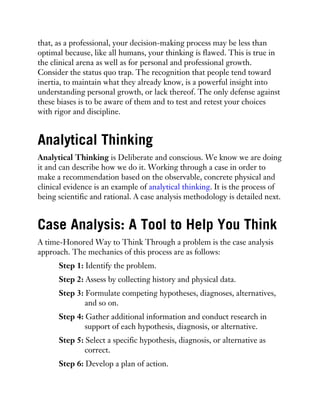that, as a professional, your decision-making process may be less than
optimal because, like all humans, your thinking is flawed. This is true in
the clinical arena as well as for personal and professional growth.
Consider the status quo trap. The recognition that people tend toward
inertia, to maintain what they already know, is a powerful insight into
understanding personal growth, or lack thereof. The only defense against
these biases is to be aware of them and to test and retest your choices
with rigor and discipline.
Analytical Thinking
Analytical Thinking is Deliberate and conscious. We know we are doing
it and can describe how we do it. Working through a case in order to
make a recommendation based on the observable, concrete physical and
clinical evidence is an example of analytical thinking. It is the process of
being scientific and rational. A case analysis methodology is detailed next.
Case Analysis: A Tool to Help You Think
A time-Honored Way to Think Through a problem is the case analysis
approach. The mechanics of this process are as follows:
Step 1: Identify the problem.
Step 2: Assess by collecting history and physical data.
Step 3: Formulate competing hypotheses, diagnoses, alternatives,
and so on.
Step 4: Gather additional information and conduct research in
support of each hypothesis, diagnosis, or alternative.
Step 5: Select a specific hypothesis, diagnosis, or alternative as
correct.
Step 6: Develop a plan of action.
 