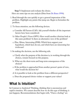 Step 7: Implement and evaluate the choice.
Here are some tips on case analysis (Data from De Bono 1994).
1. Read through the case quickly to get a general impression of the
problem. Highlight any points that jump out. Begin to formulate the
problem.
2. To focus attention, use the following devices.
a. Consider All Factors (CAF): Ask yourself whether all the important
factors have been considered.
b. Other People’s Views (OPV): How would another clinician look at
this same problem? Is there an alternative view of the problem?
c. Plus, Minus, Interesting (PMI): Which facts support your
hypothesis, which facts do not, and which facts are interesting but
irrelevant?
3. In making the decision, use the following aids.
a. Clarify what the purpose of the decision is; in working through the
choices, remain focused on this purpose.
b. What are the short-term and long-term consequences of the
choices?
c. If the problem is approached from another person’s point of view,
what would the decision be?
d. Is it possible to look at the problem from a different perspective?
e. Does the proposed choice violate or support your values?
What Is Intuition?
In Contrast to Analytical Thinking, thinking that is unconscious and
rapid is intuitive. We cannot describe how we do this type of thinking; it
just happens. Recommendations that begin with, “I have a feeling” are
 