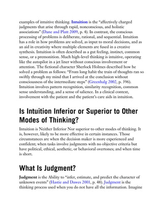 examples of intuitive thinking. Intuition is the “affectively charged
judgments that arise through rapid, nonconscious, and holistic
associations” (Dane and Platt 2009, p. 4). In contrast, the conscious
processing of problems is deliberate, rational, and sequential. Intuition
has a role in how problems are solved, as input to moral decisions, and as
an aid in creativity where multiple elements are fused in a creative
synthesis. Intuition is often described as a gut feeling, instinct, common
sense, or a premonition. Much high-level thinking is intuitive, operating
like the autopilot in a jet liner without conscious involvement or
attention. The fictional character Sherlock Holmes described how he
solved a problem as follows: “From long habit the train of thoughts ran so
swiftly through my mind that I arrived at the conclusion without
consciousness of the intermediate steps” (Greenhalg 2002, p. 396).
Intuition involves pattern recognition, similarity recognition, common
sense understanding, and a sense of salience. In a clinical context,
involvement with the patient and the patient’s care aids in intuition.
Is Intuition Inferior or Superior to Other
Modes of Thinking?
Intuition is Neither Inferior Nor superior to other modes of thinking. It
is, however, likely to be more effective in certain instances. Those
circumstances are when the decision maker is more experienced and
confident; when tasks involve judgments with no objective criteria but
have political, ethical, aesthetic, or behavioral overtones; and when time
is short.
What Is Judgment?
Judgment is the Ability to “infer, estimate, and predict the character of
unknown events” (Hastie and Dawes 2001, p. 48). Judgment is the
thinking process used when you do not have all the information. Imagine
 