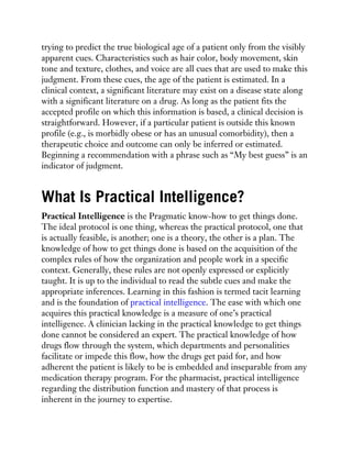 trying to predict the true biological age of a patient only from the visibly
apparent cues. Characteristics such as hair color, body movement, skin
tone and texture, clothes, and voice are all cues that are used to make this
judgment. From these cues, the age of the patient is estimated. In a
clinical context, a significant literature may exist on a disease state along
with a significant literature on a drug. As long as the patient fits the
accepted profile on which this information is based, a clinical decision is
straightforward. However, if a particular patient is outside this known
profile (e.g., is morbidly obese or has an unusual comorbidity), then a
therapeutic choice and outcome can only be inferred or estimated.
Beginning a recommendation with a phrase such as “My best guess” is an
indicator of judgment.
What Is Practical Intelligence?
Practical Intelligence is the Pragmatic know-how to get things done.
The ideal protocol is one thing, whereas the practical protocol, one that
is actually feasible, is another; one is a theory, the other is a plan. The
knowledge of how to get things done is based on the acquisition of the
complex rules of how the organization and people work in a specific
context. Generally, these rules are not openly expressed or explicitly
taught. It is up to the individual to read the subtle cues and make the
appropriate inferences. Learning in this fashion is termed tacit learning
and is the foundation of practical intelligence. The ease with which one
acquires this practical knowledge is a measure of one’s practical
intelligence. A clinician lacking in the practical knowledge to get things
done cannot be considered an expert. The practical knowledge of how
drugs flow through the system, which departments and personalities
facilitate or impede this flow, how the drugs get paid for, and how
adherent the patient is likely to be is embedded and inseparable from any
medication therapy program. For the pharmacist, practical intelligence
regarding the distribution function and mastery of that process is
inherent in the journey to expertise.
 