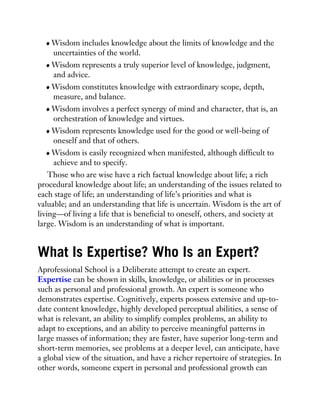 Wisdom includes knowledge about the limits of knowledge and the
uncertainties of the world.
Wisdom represents a truly superior level of knowledge, judgment,
and advice.
Wisdom constitutes knowledge with extraordinary scope, depth,
measure, and balance.
Wisdom involves a perfect synergy of mind and character, that is, an
orchestration of knowledge and virtues.
Wisdom represents knowledge used for the good or well-being of
oneself and that of others.
Wisdom is easily recognized when manifested, although difficult to
achieve and to specify.
Those who are wise have a rich factual knowledge about life; a rich
procedural knowledge about life; an understanding of the issues related to
each stage of life; an understanding of life’s priorities and what is
valuable; and an understanding that life is uncertain. Wisdom is the art of
living—of living a life that is beneficial to oneself, others, and society at
large. Wisdom is an understanding of what is important.
What Is Expertise? Who Is an Expert?
Aprofessional School is a Deliberate attempt to create an expert.
Expertise can be shown in skills, knowledge, or abilities or in processes
such as personal and professional growth. An expert is someone who
demonstrates expertise. Cognitively, experts possess extensive and up-to-
date content knowledge, highly developed perceptual abilities, a sense of
what is relevant, an ability to simplify complex problems, an ability to
adapt to exceptions, and an ability to perceive meaningful patterns in
large masses of information; they are faster, have superior long-term and
short-term memories, see problems at a deeper level, can anticipate, have
a global view of the situation, and have a richer repertoire of strategies. In
other words, someone expert in personal and professional growth can
 