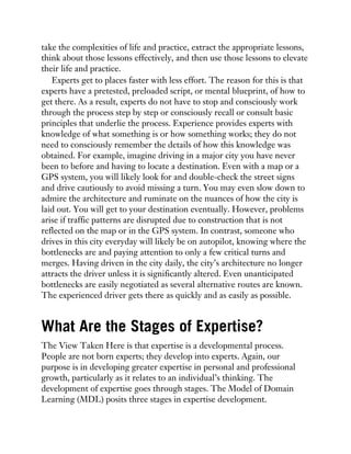 take the complexities of life and practice, extract the appropriate lessons,
think about those lessons effectively, and then use those lessons to elevate
their life and practice.
Experts get to places faster with less effort. The reason for this is that
experts have a pretested, preloaded script, or mental blueprint, of how to
get there. As a result, experts do not have to stop and consciously work
through the process step by step or consciously recall or consult basic
principles that underlie the process. Experience provides experts with
knowledge of what something is or how something works; they do not
need to consciously remember the details of how this knowledge was
obtained. For example, imagine driving in a major city you have never
been to before and having to locate a destination. Even with a map or a
GPS system, you will likely look for and double-check the street signs
and drive cautiously to avoid missing a turn. You may even slow down to
admire the architecture and ruminate on the nuances of how the city is
laid out. You will get to your destination eventually. However, problems
arise if traffic patterns are disrupted due to construction that is not
reflected on the map or in the GPS system. In contrast, someone who
drives in this city everyday will likely be on autopilot, knowing where the
bottlenecks are and paying attention to only a few critical turns and
merges. Having driven in the city daily, the city’s architecture no longer
attracts the driver unless it is significantly altered. Even unanticipated
bottlenecks are easily negotiated as several alternative routes are known.
The experienced driver gets there as quickly and as easily as possible.
What Are the Stages of Expertise?
The View Taken Here is that expertise is a developmental process.
People are not born experts; they develop into experts. Again, our
purpose is in developing greater expertise in personal and professional
growth, particularly as it relates to an individual’s thinking. The
development of expertise goes through stages. The Model of Domain
Learning (MDL) posits three stages in expertise development.
 