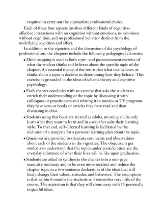 required to carry out the appropriate professional choice.
Each of these four aspects involves different kinds of cognitive–
affective interactions with no cognition without emotions, no emotions
without cognition, and no professional behavior distinct from the
underlying cognition and affect.
In addition to the vignettes and the discussion of the psychology of
professionalism, the chapters include the following pedagogical elements:
Mind mapping is used as both a pre- and postassessment exercise of
what the student thinks and believes about the specific topic of the
chapter. An essential theme of the text is that what one believes or
thinks about a topic is decisive in determining how they behave. This
exercise is grounded in the ideas of schema theory and cognitive
psychology.
Each chapter concludes with an exercise that asks the student to
enrich their understanding of the topic by discussing it with
colleagues or practitioners and relating it to movies or TV programs
they have seen or books or articles they have read and then
discussing in class.
Students using this book are treated as adults, meaning adults only
learn what they want to learn and in a way that suits their learning
style. To that end, self-directed learning is facilitated by the
inclusion of a template for a personal learning plan about the topic.
Questions are provided to structure comments and observations
about each of the students in the vignettes. The objective is get
students to understand that the topics under consideration are the
everyday substance of what their lives will be like upon graduation.
Students are asked to synthesize the chapter into a one-page
executive summary and to be even more succinct and reduce the
chapter topic to a two-sentence declaration of the ideas that will
likely change their values, attitudes, and behaviors. The assumption
is that within 6 months the students will remember very little of the
course. The aspiration is that they will come away with 15 personally
impactful ideas.
 