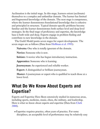 Acclimation is the initial stage. In this stage, learners orient (acclimate)
themselves to a complex and unfamiliar domain. The learner has limited
and fragmented knowledge of the domain. The next stage is competence,
where the learner demonstrates foundational knowledge that is cohesive
and principled in structure. Typical domain-specific problems become
familiar and the learner demonstrates both surface level and deep level
strategies. In the final stage of proficiency and expertise, the knowledge
base is both wide and deep. Experts engage in problem finding and
contribute to new knowledge in the domain.
The Guild Model posits seven stages for expert development. The
seven stages are as follows (Data from Hoffman et al. 1995):
Naivette: One who is totally ignorant of the domain.
Novice: Someone who is new.
Initiate: A novice who has begun introductory instruction.
Apprentice: Someone who is learning.
Journeyman: An experienced and reliable worker.
Expert: A distinguished or brilliant journeyman.
Master: A journeyman or expert who is qualified to teach those at a
lower level.
What Do We Know About Experts and
Expertise?
Experts and Expertise Have Been extensively studied in numerous areas,
including sports, medicine, music, chess, the military, and leadership.
Here is what we know about experts and expertise (Data from Clark
2008).
Expertise requires practice, often years of practice. For some
disciplines, an acceptable level of performance may be relatively easy
 