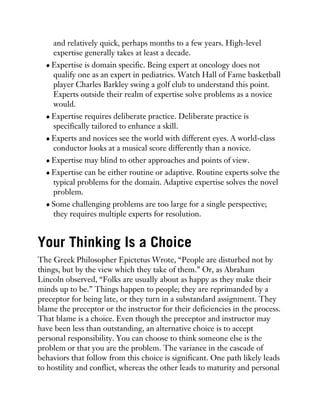 and relatively quick, perhaps months to a few years. High-level
expertise generally takes at least a decade.
Expertise is domain specific. Being expert at oncology does not
qualify one as an expert in pediatrics. Watch Hall of Fame basketball
player Charles Barkley swing a golf club to understand this point.
Experts outside their realm of expertise solve problems as a novice
would.
Expertise requires deliberate practice. Deliberate practice is
specifically tailored to enhance a skill.
Experts and novices see the world with different eyes. A world-class
conductor looks at a musical score differently than a novice.
Expertise may blind to other approaches and points of view.
Expertise can be either routine or adaptive. Routine experts solve the
typical problems for the domain. Adaptive expertise solves the novel
problem.
Some challenging problems are too large for a single perspective;
they requires multiple experts for resolution.
Your Thinking Is a Choice
The Greek Philosopher Epictetus Wrote, “People are disturbed not by
things, but by the view which they take of them.” Or, as Abraham
Lincoln observed, “Folks are usually about as happy as they make their
minds up to be.” Things happen to people; they are reprimanded by a
preceptor for being late, or they turn in a substandard assignment. They
blame the preceptor or the instructor for their deficiencies in the process.
That blame is a choice. Even though the preceptor and instructor may
have been less than outstanding, an alternative choice is to accept
personal responsibility. You can choose to think someone else is the
problem or that you are the problem. The variance in the cascade of
behaviors that follow from this choice is significant. One path likely leads
to hostility and conflict, whereas the other leads to maturity and personal
 